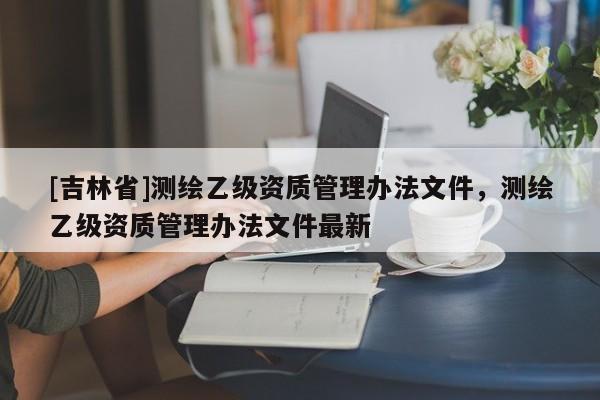 [吉林省]測繪乙級資質管理辦法文件，測繪乙級資質管理辦法文件最新