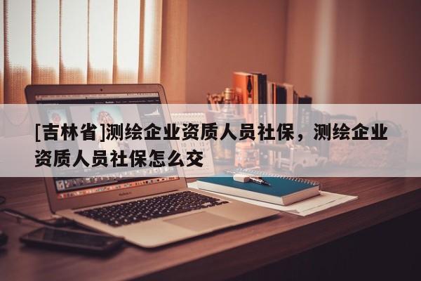 [吉林省]測繪企業資質人員社保，測繪企業資質人員社保怎么交