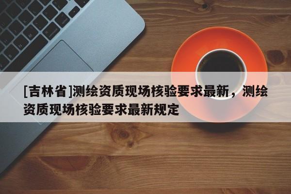 [吉林省]測繪資質現場核驗要求最新，測繪資質現場核驗要求最新規定