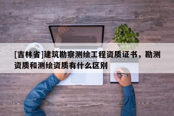 [吉林省]建筑勘察測繪工程資質(zhì)證書，勘測資質(zhì)和測繪資質(zhì)有什么區(qū)別