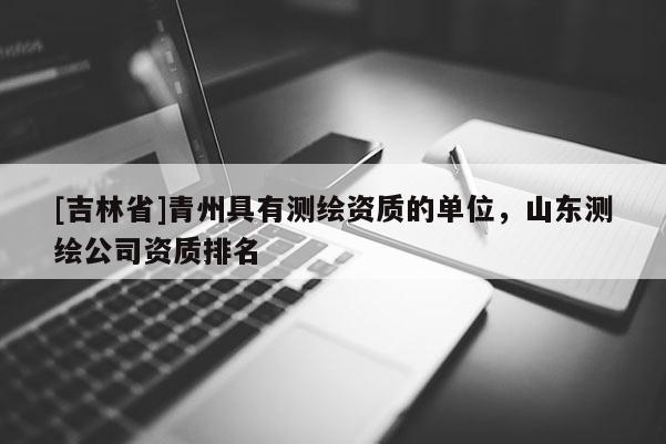 [吉林省]青州具有測繪資質(zhì)的單位，山東測繪公司資質(zhì)排名