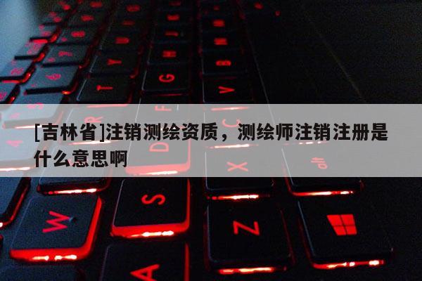 [吉林省]注銷測繪資質，測繪師注銷注冊是什么意思啊
