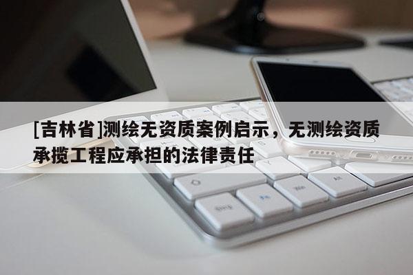 [吉林省]測繪無資質案例啟示，無測繪資質承攬工程應承擔的法律責任