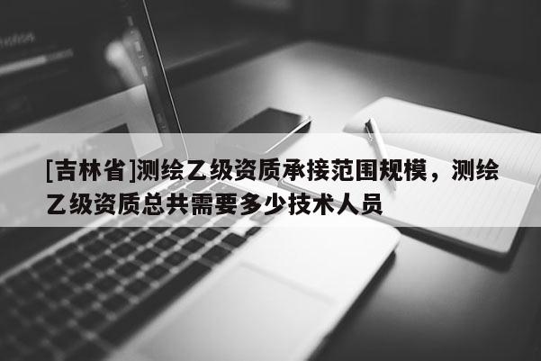 [吉林省]測繪乙級資質承接范圍規模，測繪乙級資質總共需要多少技術人員