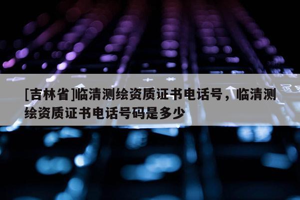 [吉林省]臨清測繪資質(zhì)證書電話號，臨清測繪資質(zhì)證書電話號碼是多少
