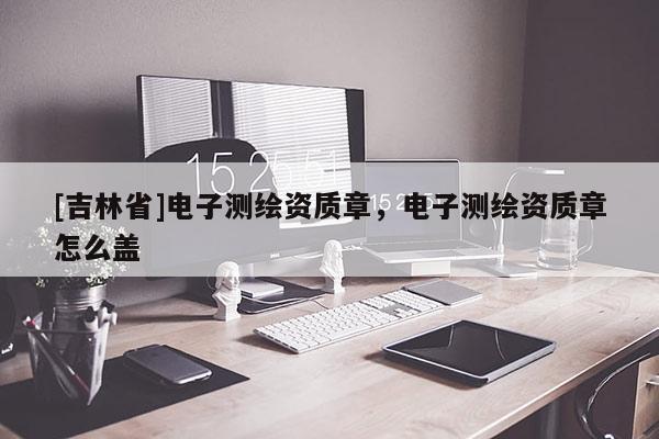 [吉林省]電子測繪資質(zhì)章，電子測繪資質(zhì)章怎么蓋