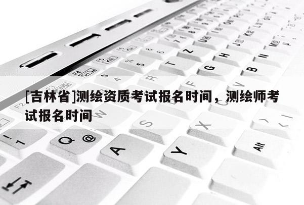 [吉林省]測繪資質(zhì)考試報名時間，測繪師考試報名時間