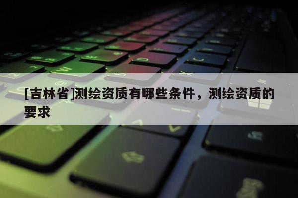 [吉林省]測繪資質(zhì)有哪些條件，測繪資質(zhì)的要求