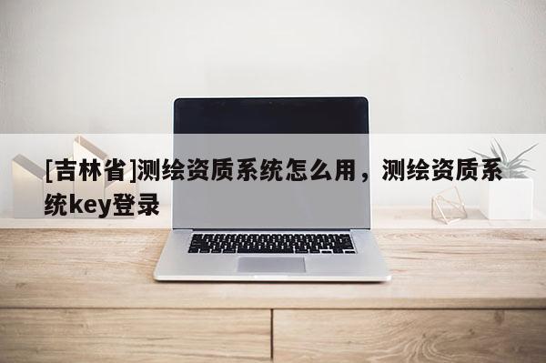 [吉林省]測繪資質(zhì)系統(tǒng)怎么用，測繪資質(zhì)系統(tǒng)key登錄