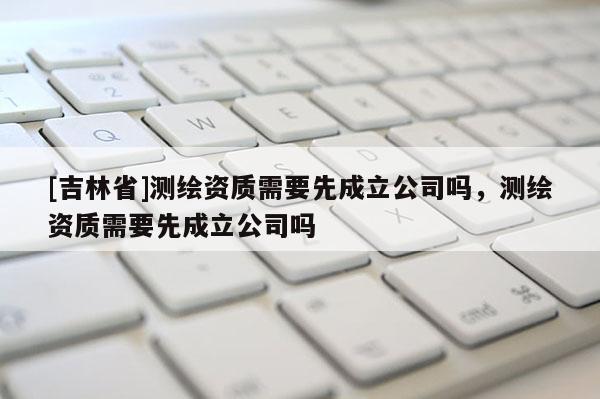 [吉林省]測繪資質(zhì)需要先成立公司嗎，測繪資質(zhì)需要先成立公司嗎