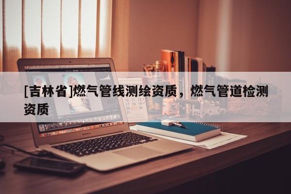 [吉林省]燃氣管線測繪資質，燃氣管道檢測資質