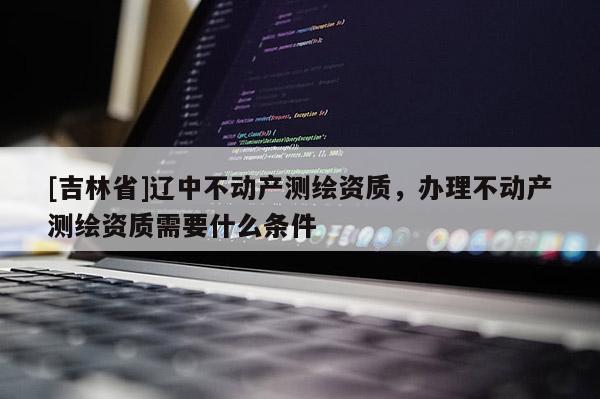 [吉林省]遼中不動(dòng)產(chǎn)測(cè)繪資質(zhì)，辦理不動(dòng)產(chǎn)測(cè)繪資質(zhì)需要什么條件