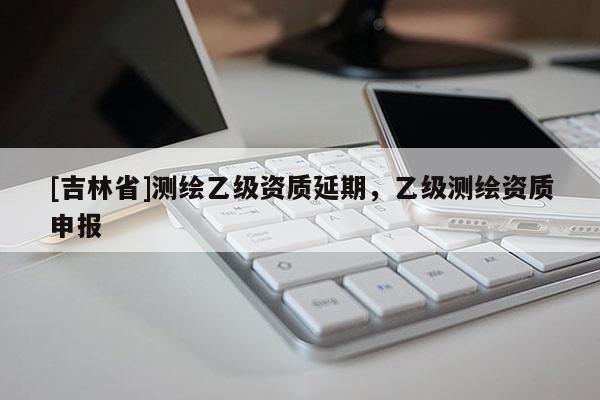 [吉林省]測繪乙級資質延期，乙級測繪資質申報