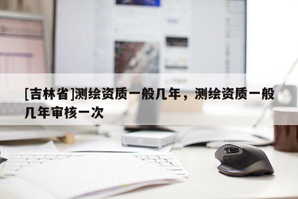 [吉林省]測(cè)繪資質(zhì)一般幾年，測(cè)繪資質(zhì)一般幾年審核一次