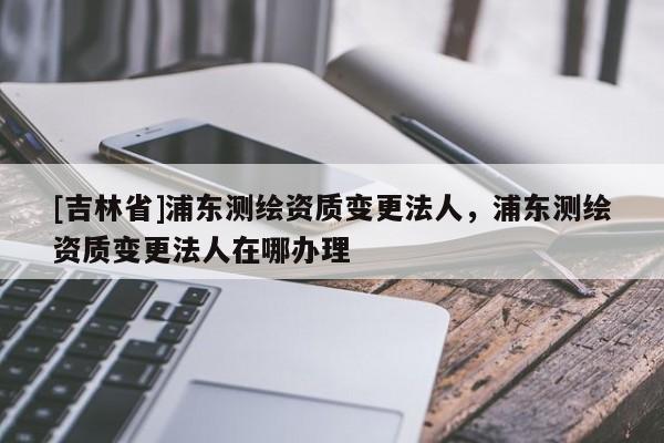[吉林省]浦東測(cè)繪資質(zhì)變更法人，浦東測(cè)繪資質(zhì)變更法人在哪辦理