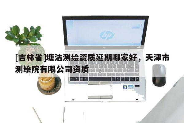 [吉林省]塘沽測繪資質延期哪家好，天津市測繪院有限公司資質