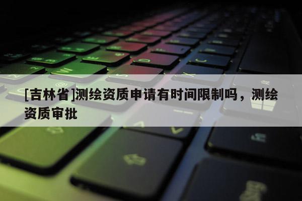 [吉林省]測(cè)繪資質(zhì)申請(qǐng)有時(shí)間限制嗎，測(cè)繪資質(zhì)審批
