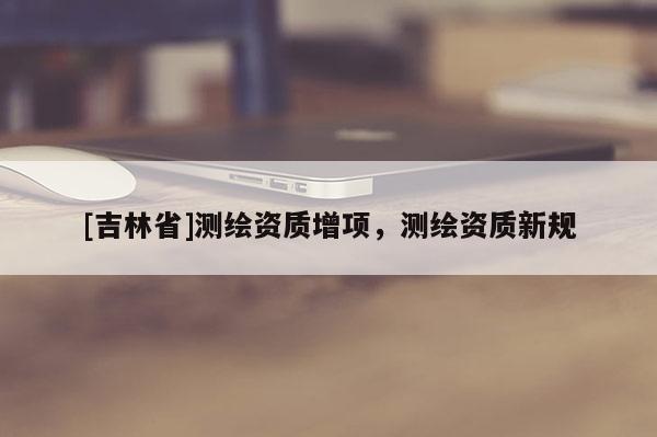 [吉林省]測(cè)繪資質(zhì)增項(xiàng)，測(cè)繪資質(zhì)新規(guī)