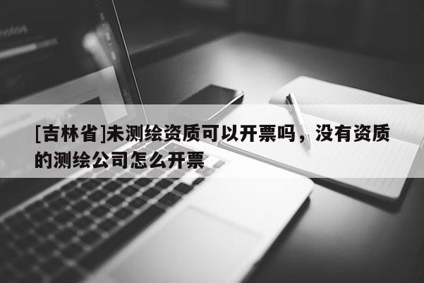[吉林省]未測繪資質(zhì)可以開票嗎，沒有資質(zhì)的測繪公司怎么開票
