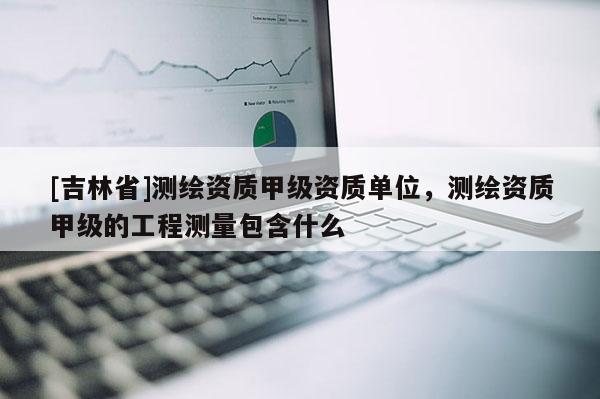 [吉林省]測繪資質甲級資質單位，測繪資質甲級的工程測量包含什么