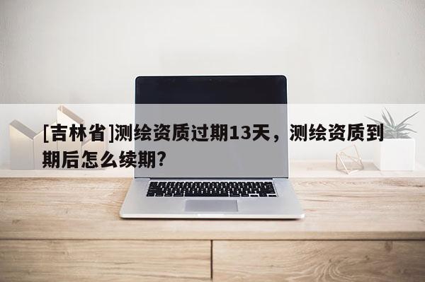 [吉林省]測繪資質(zhì)過期13天，測繪資質(zhì)到期后怎么續(xù)期?