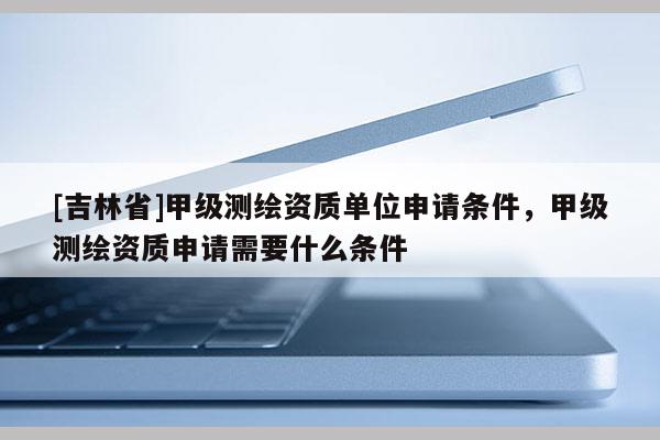 [吉林省]甲級測繪資質單位申請條件，甲級測繪資質申請需要什么條件