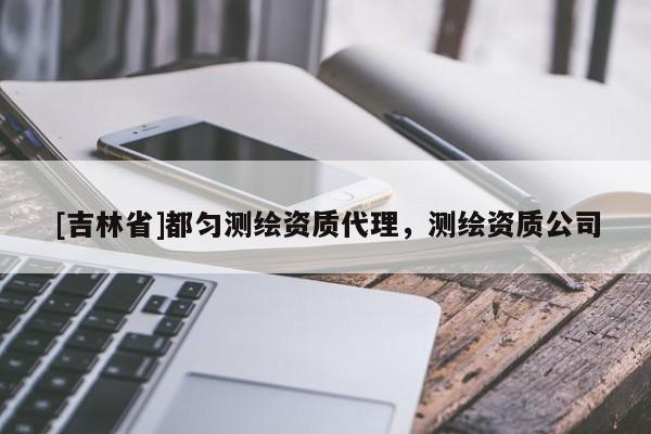 [吉林省]都勻測繪資質(zhì)代理，測繪資質(zhì)公司