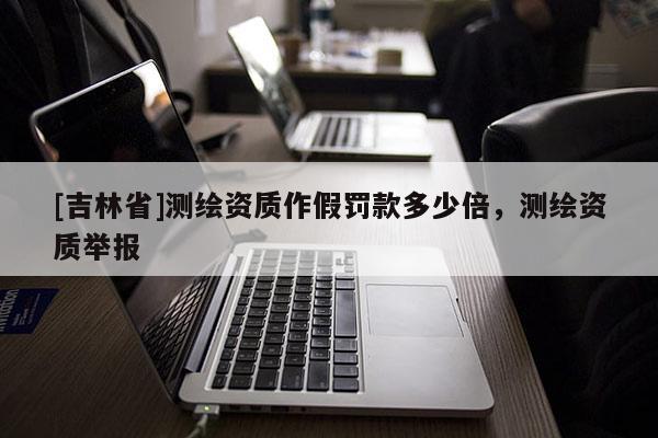 [吉林省]測繪資質作假罰款多少倍，測繪資質舉報