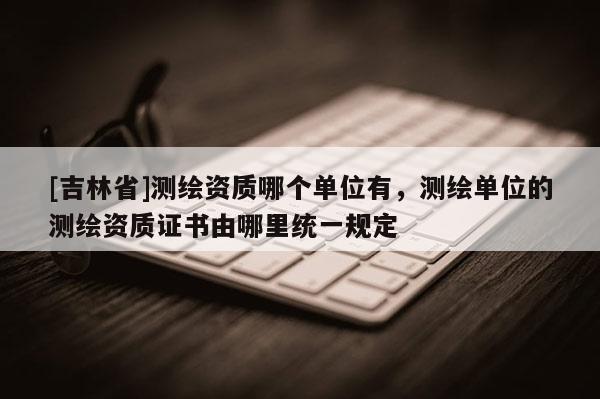 [吉林省]測繪資質哪個單位有，測繪單位的測繪資質證書由哪里統一規定