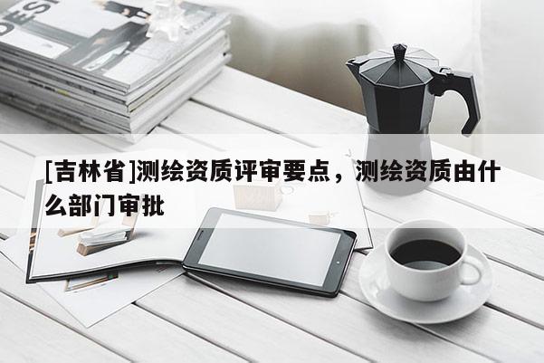 [吉林省]測繪資質(zhì)評審要點，測繪資質(zhì)由什么部門審批