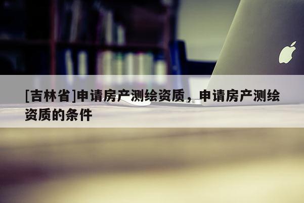 [吉林省]申請房產測繪資質，申請房產測繪資質的條件