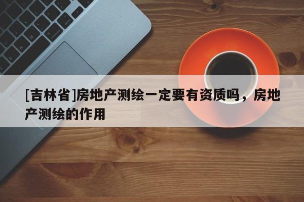 [吉林省]房地產測繪一定要有資質嗎，房地產測繪的作用