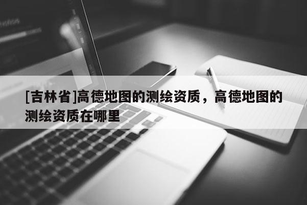 [吉林省]高德地圖的測繪資質，高德地圖的測繪資質在哪里