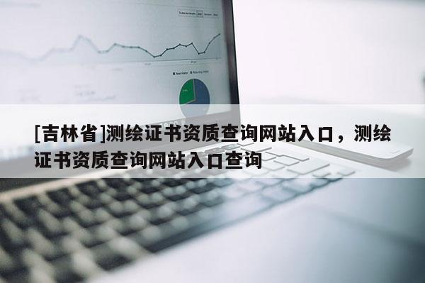 [吉林省]測繪證書資質查詢網站入口，測繪證書資質查詢網站入口查詢
