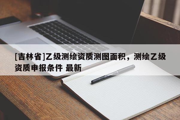 [吉林省]乙級(jí)測(cè)繪資質(zhì)測(cè)圖面積，測(cè)繪乙級(jí)資質(zhì)申報(bào)條件 最新