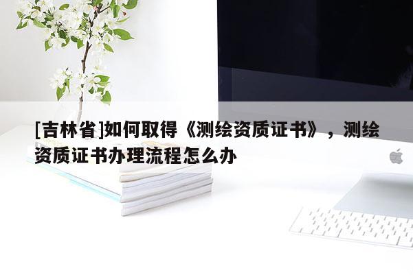 [吉林省]如何取得《測(cè)繪資質(zhì)證書(shū)》，測(cè)繪資質(zhì)證書(shū)辦理流程怎么辦