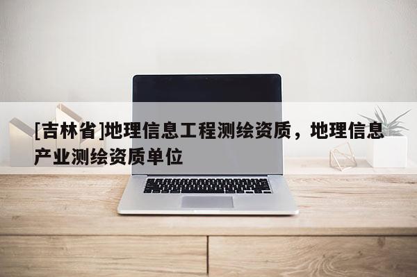 [吉林省]地理信息工程測繪資質(zhì)，地理信息產(chǎn)業(yè)測繪資質(zhì)單位