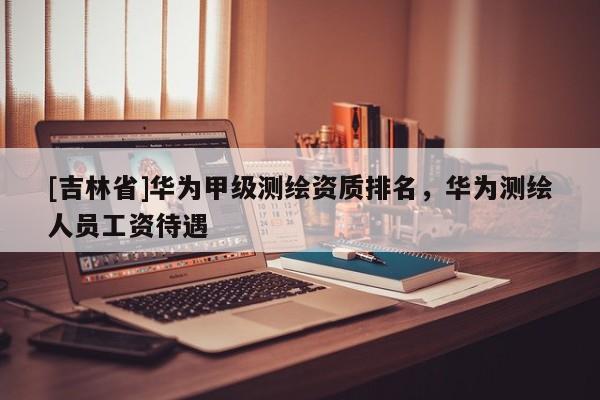 [吉林省]華為甲級測繪資質排名，華為測繪人員工資待遇