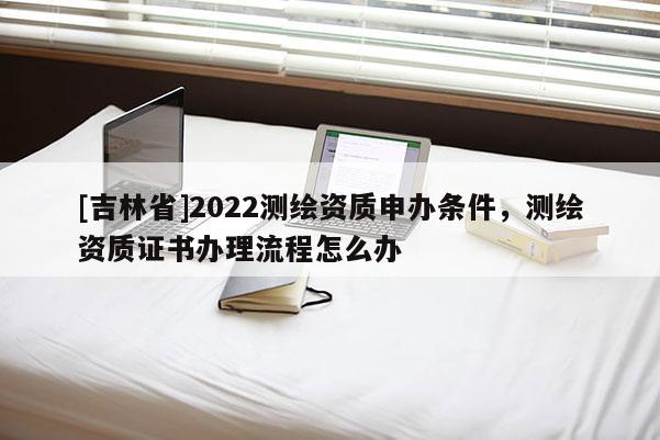[吉林省]2022測繪資質申辦條件，測繪資質證書辦理流程怎么辦
