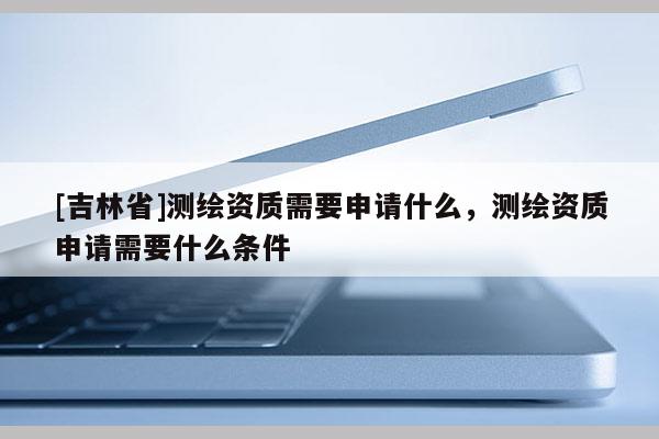 [吉林省]測繪資質需要申請什么，測繪資質申請需要什么條件