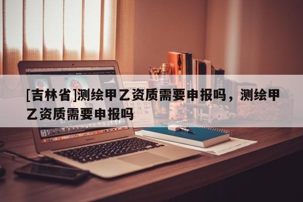 [吉林省]測繪甲乙資質需要申報嗎，測繪甲乙資質需要申報嗎