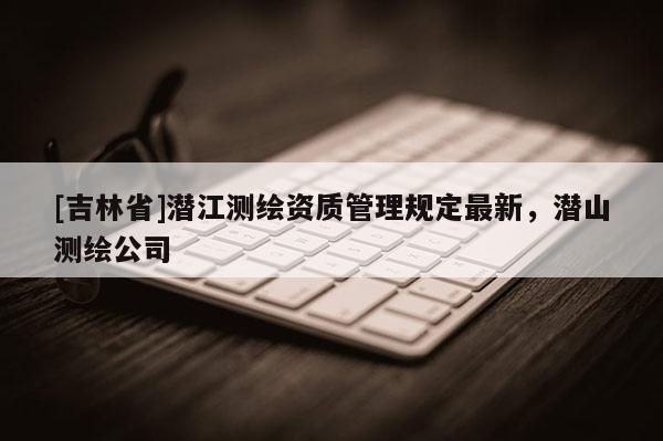 [吉林省]潛江測繪資質管理規定最新，潛山測繪公司