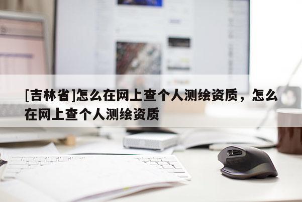 [吉林省]怎么在網上查個人測繪資質，怎么在網上查個人測繪資質