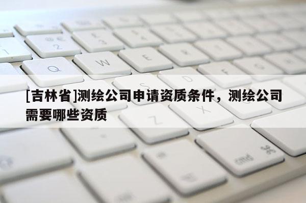 [吉林省]測繪公司申請資質條件，測繪公司需要哪些資質
