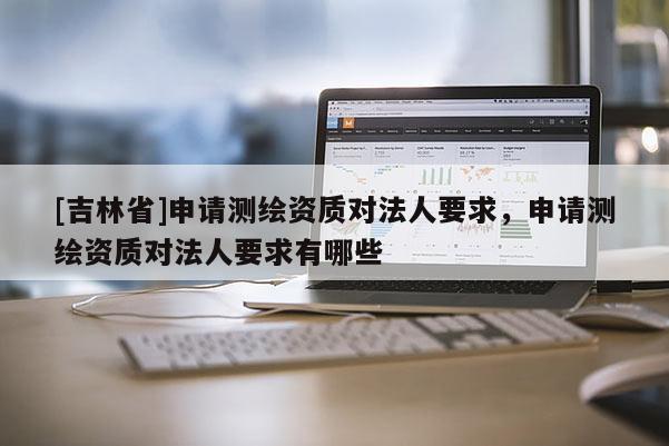 [吉林省]申請測繪資質(zhì)對法人要求，申請測繪資質(zhì)對法人要求有哪些