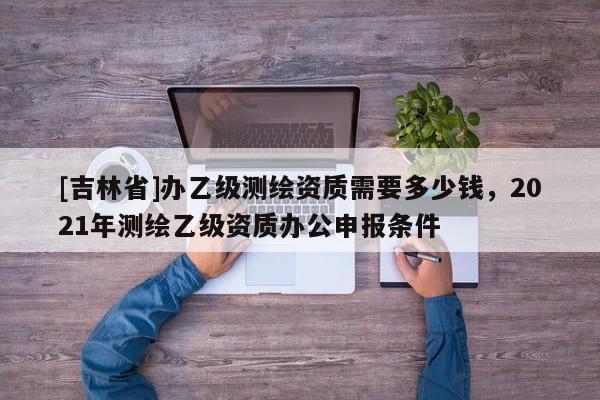 [吉林省]辦乙級測繪資質(zhì)需要多少錢，2021年測繪乙級資質(zhì)辦公申報條件