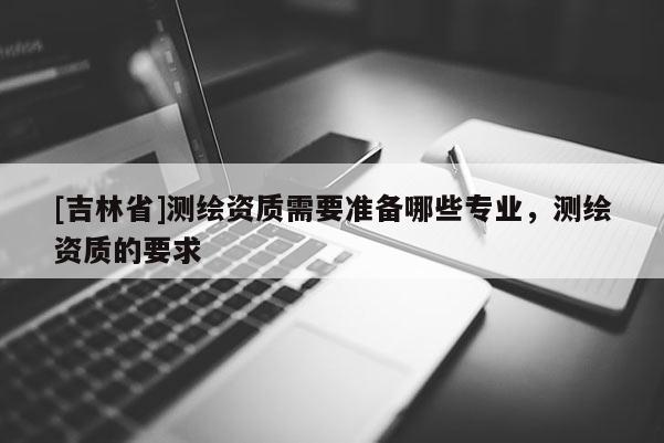 [吉林省]測繪資質需要準備哪些專業，測繪資質的要求