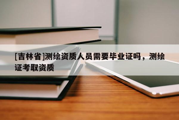 [吉林省]測繪資質(zhì)人員需要畢業(yè)證嗎，測繪證考取資質(zhì)