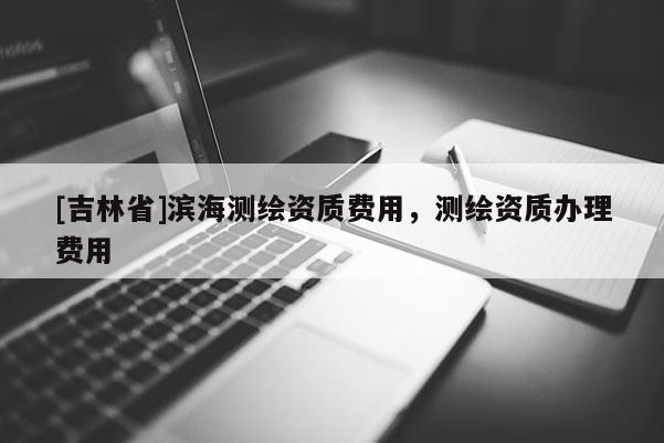 [吉林省]濱海測繪資質費用，測繪資質辦理費用