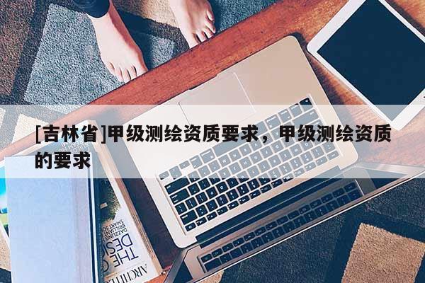 [吉林省]甲級測繪資質要求，甲級測繪資質的要求
